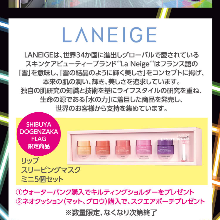 LANEIGE \ LANEIGEは、世界34か国に進出しグローバルで愛されている スキンケアビューティーブランド‘‘La Neige‘‘はフランス語の「雪」を意味し、「雪の結晶のように輝く美しさ」をコンセプトに掲げ、本来の肌の潤い、輝き、美しさを追求しています。独自の肌研究の知識と技術を基にライフスタイルの研究を重ね、生命の源である「水の力」に着目した商品を発売し、世界のお客様から支持を集めています。\ SHIBUYA DOGENZAKA FLAG 限定商品 \ リップ スリーピングマスク ミニ5個セット \ ①ウォーターバンク購入でキルティングショルダーをプレゼント ②ネオクッション（マット、グロウ）購入で、スクエアポーチプレゼント \ ※数量限定、なくなり次第終了