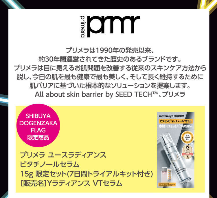 primera \ プリメラは1990年の発売以来、約30年間運営されてきた歴史のあるブランドです。プリメラは目に見えるお肌問題を改善する従来のスキンケア方法から脱し、今日の肌を最も健康で最も美しく、そして長く維持するために肌バリアに基づいた根本的なソリューションを提案します。All about skin barrier by SEED TECH 、プリメラ \ SHIBUYA DOGENZAKA FLAG 限定商品 \ プリメラ ユースラディアンス \ ビタチノールセラム \ 15g 限定セット(7日間トライアルキット付き)  \ ［販売名］Yラディアンス VTセラム