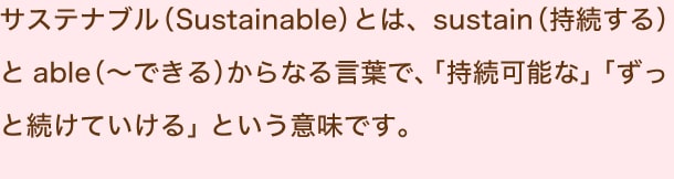 サステナブル（Sustainable）とは、sustain（持続する）とable（～できる）からなる言葉で、「持続可能な」「ずっと続けていける」という意味です。