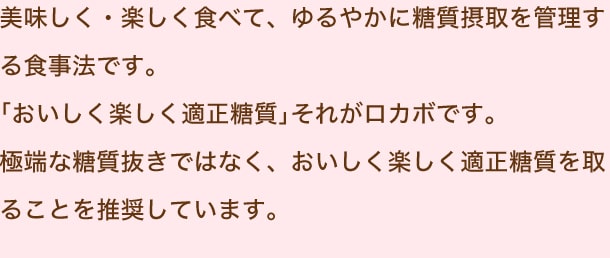 美味しく・楽しく食べて、ゆるやかに糖質摂取を管理する食事法です。「おいしく楽しく適正糖質」それがロカボです。極端な糖質抜きではなく、おいしく楽しく適正糖質を取ることを推奨しています。