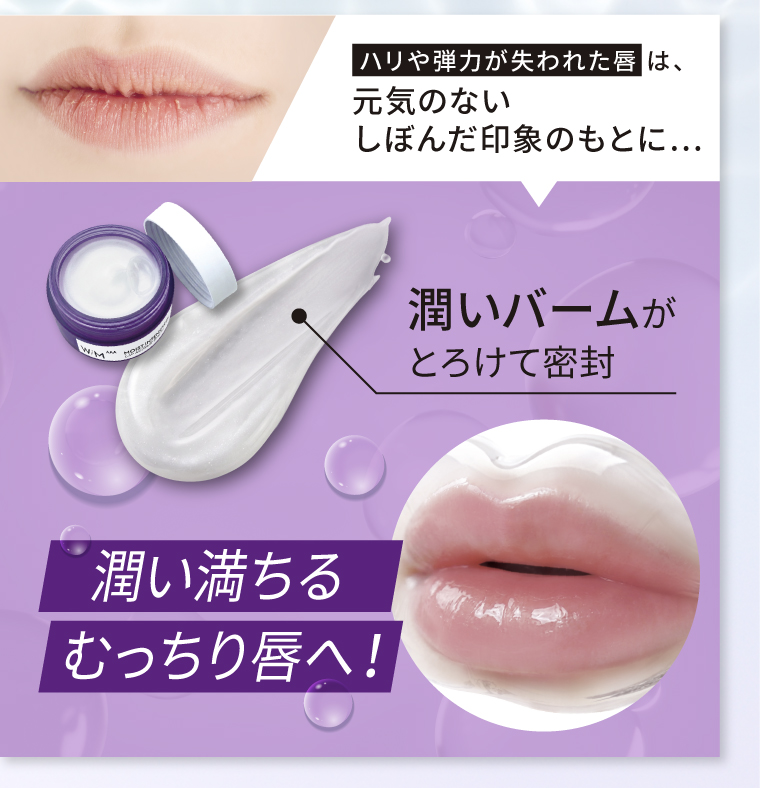 ハリや弾力が失われた唇は、元気のないしぼんだ印象のもとに、、潤いバームがとろけて密封 潤い満ちるむっちり唇へ